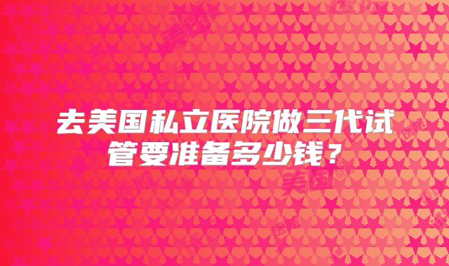 去美国私立医院做三代试管要准备多少钱？