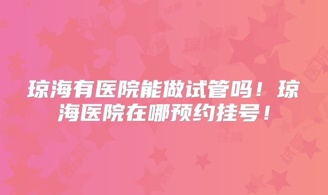 琼海有医院能做试管吗！琼海医院在哪预约挂号！