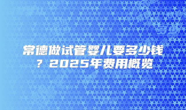 常德做试管婴儿要多少钱？2025年费用概览