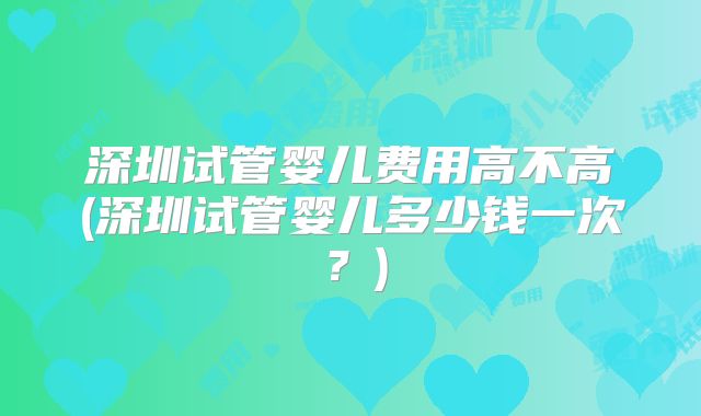 深圳试管婴儿费用高不高(深圳试管婴儿多少钱一次?)