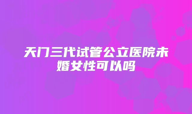 天门三代试管公立医院未婚女性可以吗