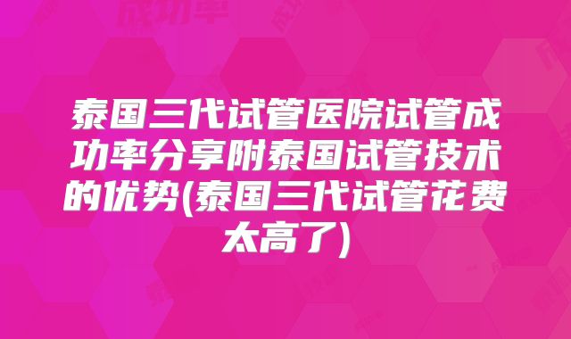 泰国三代试管医院试管成功率分享附泰国试管技术的优势(泰国三代试管花费太高了)