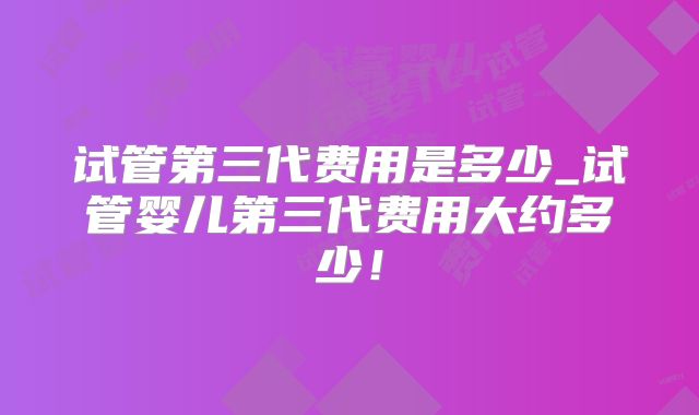 试管第三代费用是多少_试管婴儿第三代费用大约多少！