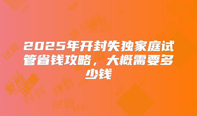 2025年开封失独家庭试管省钱攻略,大概需要多少钱