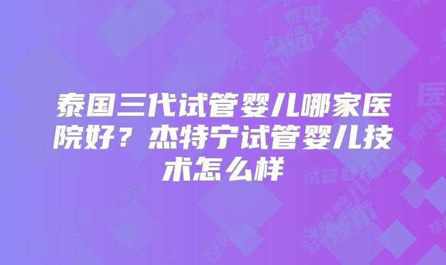 泰国三代试管婴儿哪家医院好？杰特宁试管婴儿技术怎么样