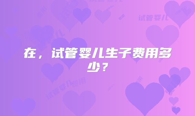 在，试管婴儿生子费用多少？