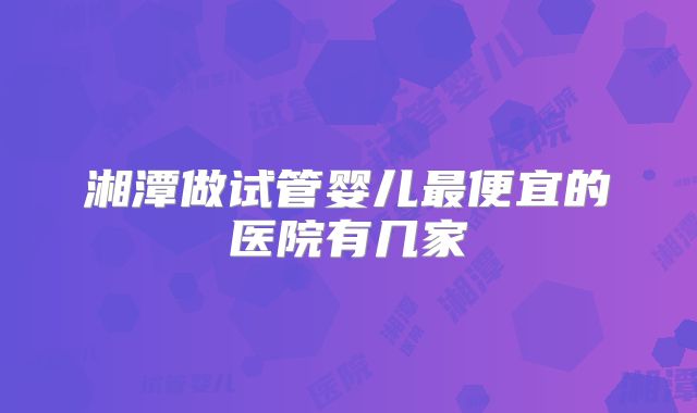 湘潭做试管婴儿最便宜的医院有几家