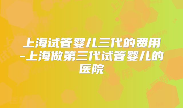 上海试管婴儿三代的费用-上海做第三代试管婴儿的医院