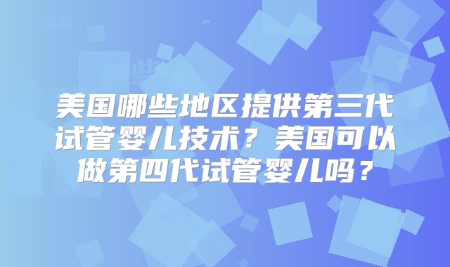 美国哪些地区提供第三代试管婴儿技术？美国可以做第四代试管婴儿吗？