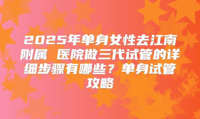 2025年单身女性去江南附属 医院做三代试管的详细步骤有哪些？单身试管攻略