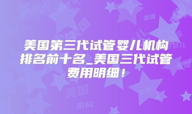 美国第三代试管婴儿机构排名前十名_美国三代试管费用明细！