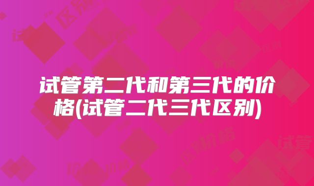 试管第二代和第三代的价格(试管二代三代区别)