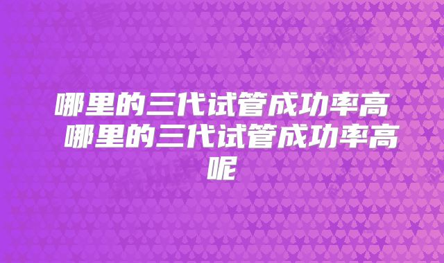 哪里的三代试管成功率高 哪里的三代试管成功率高呢