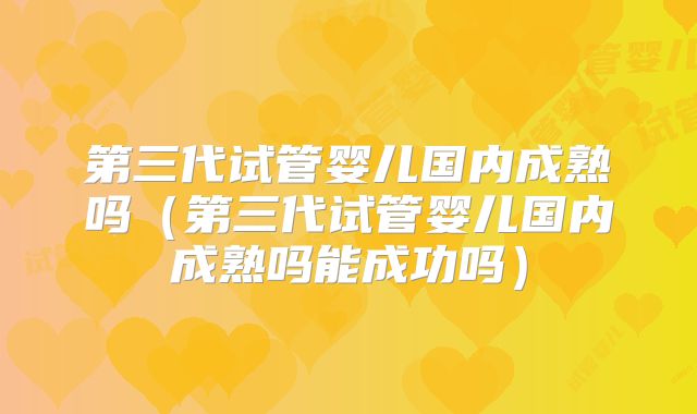 第三代试管婴儿国内成熟吗（第三代试管婴儿国内成熟吗能成功吗）