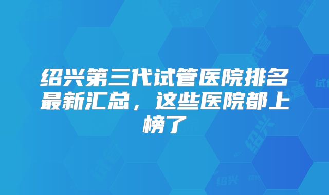 绍兴第三代试管医院排名最新汇总，这些医院都上榜了