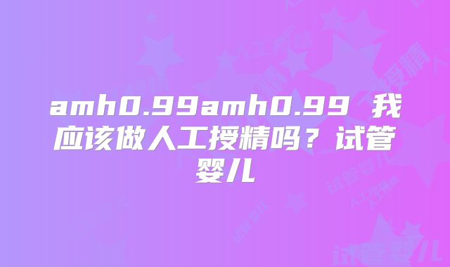 amh0.99amh0.99 我应该做人工授精吗？试管婴儿