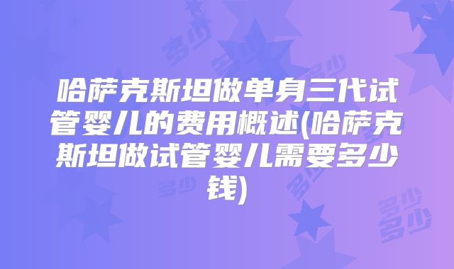 哈萨克斯坦做单身三代试管婴儿的费用概述(哈萨克斯坦做试管婴儿需要多少钱)