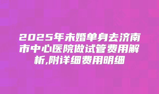 2025年未婚单身去济南市中心医院做试管费用解析,附详细费用明细