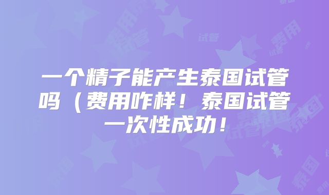 一个精子能产生泰国试管吗（费用咋样！泰国试管一次性成功！