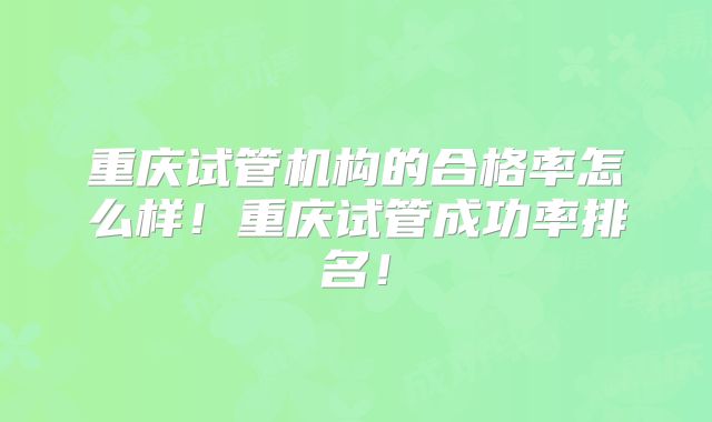 重庆试管机构的合格率怎么样!重庆试管成功率排名!