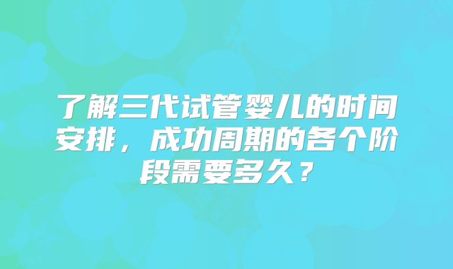 了解三代试管婴儿的时间安排，成功周期的各个阶段需要多久？