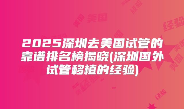 2025深圳去美国试管的靠谱排名榜揭晓(深圳国外试管移植的经验)