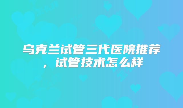乌克兰试管三代医院推荐，试管技术怎么样