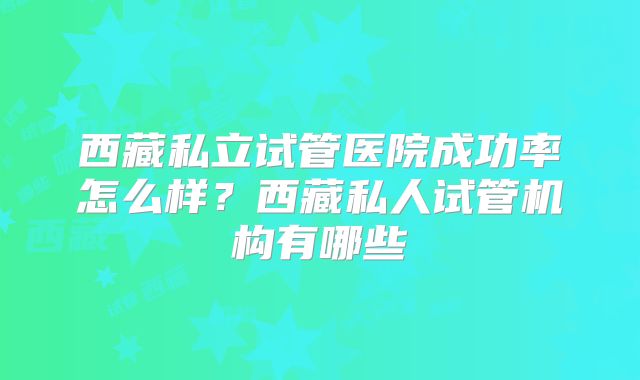 西藏私立试管医院成功率怎么样?西藏私人试管机构有哪些