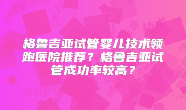 格鲁吉亚试管婴儿技术领跑医院推荐？格鲁吉亚试管成功率较高？