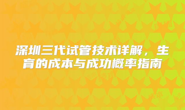 深圳三代试管技术详解，生育的成本与成功概率指南