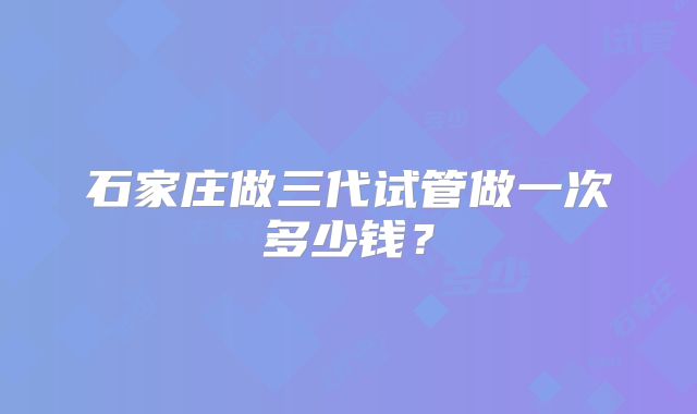 石家庄做三代试管做一次多少钱？