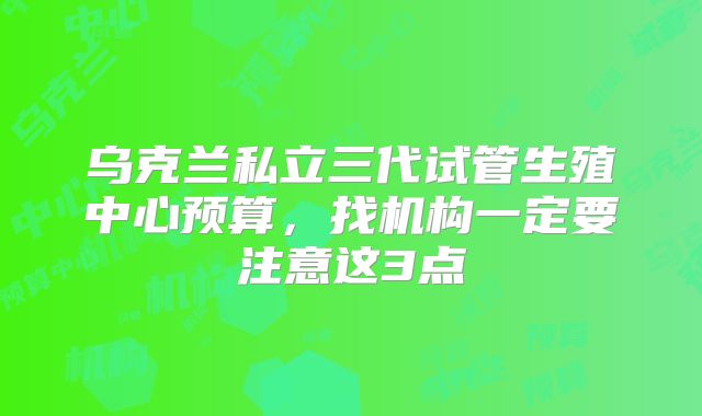 乌克兰私立三代试管生殖中心预算，找机构一定要注意这3点