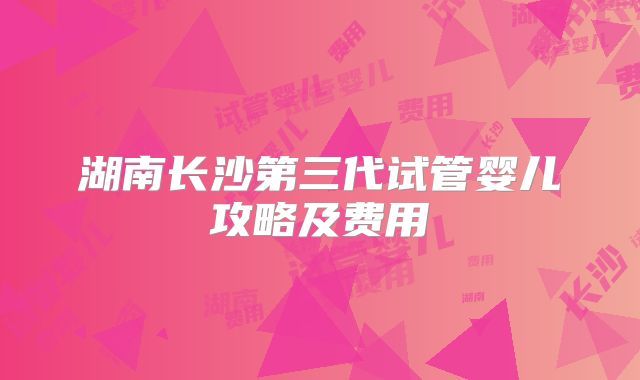湖南长沙第三代试管婴儿攻略及费用
