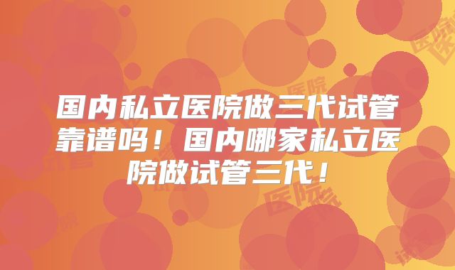 国内私立医院做三代试管靠谱吗！国内哪家私立医院做试管三代！
