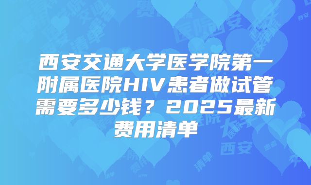 西安交通大学医学院第一附属医院HIV患者做试管需要多少钱?2025最新费用清单