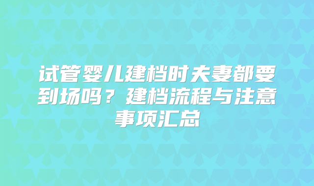 试管婴儿建档时夫妻都要到场吗？建档流程与注意事项汇总
