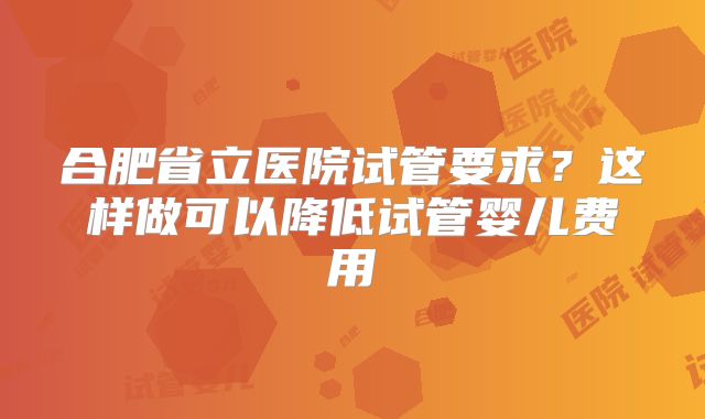 合肥省立医院试管要求？这样做可以降低试管婴儿费用