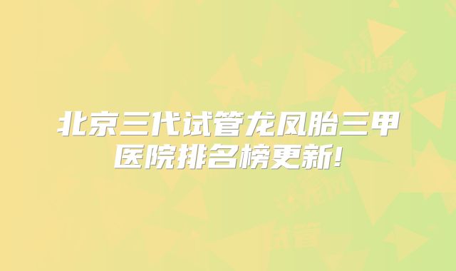 北京三代试管龙凤胎三甲医院排名榜更新!
