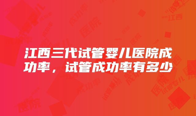 江西三代试管婴儿医院成功率，试管成功率有多少