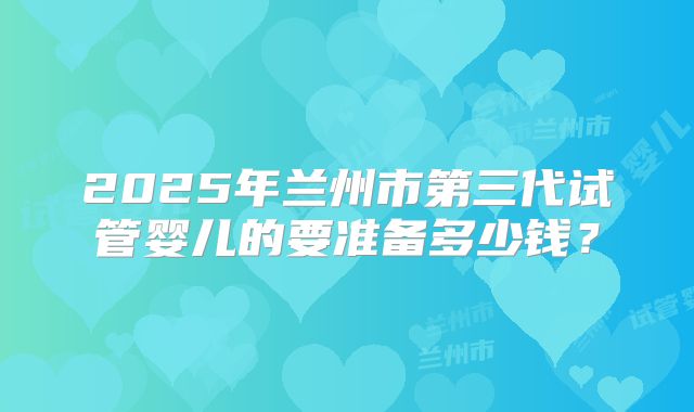 2025年兰州市第三代试管婴儿的要准备多少钱？