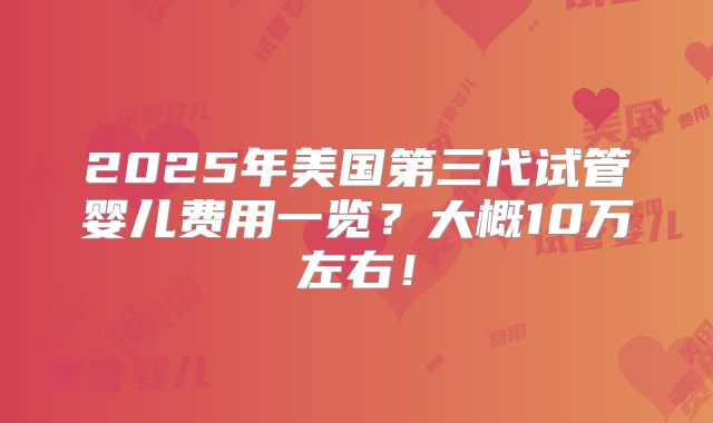 2025年美国第三代试管婴儿费用一览？大概10万左右！