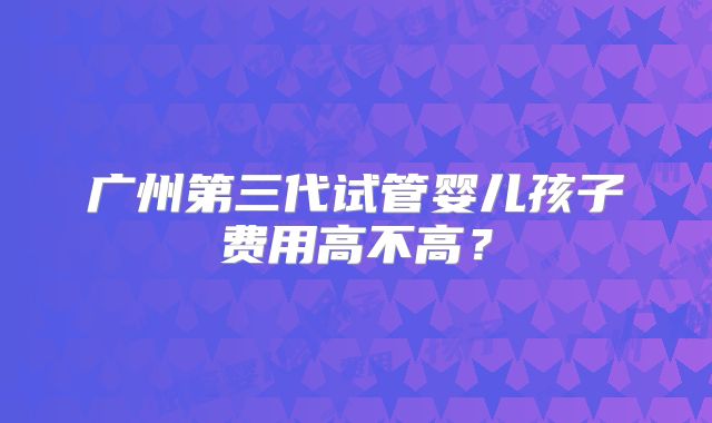 广州第三代试管婴儿孩子费用高不高?