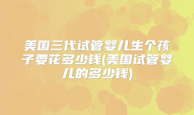 美国三代试管婴儿生个孩子要花多少钱(美国试管婴儿的多少钱)