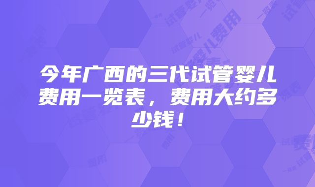 今年广西的三代试管婴儿费用一览表,费用大约多少钱!