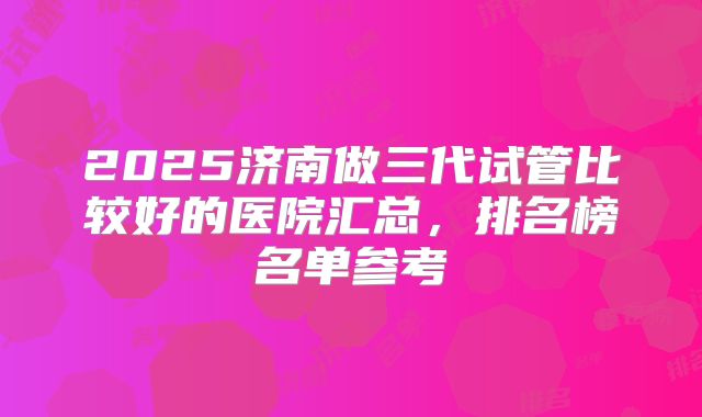 2025济南做三代试管比较好的医院汇总，排名榜名单参考