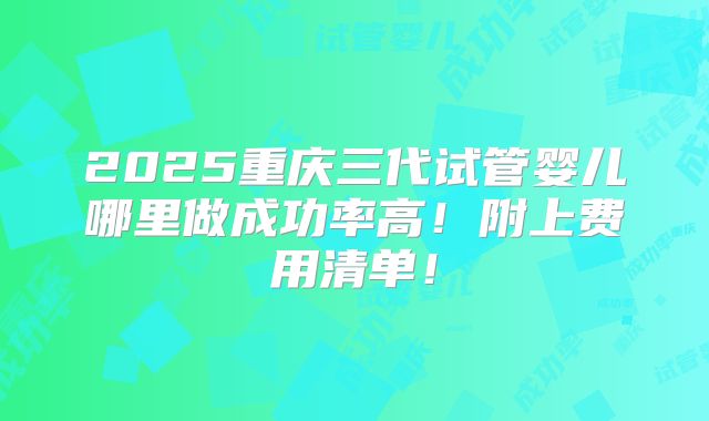 2025重庆三代试管婴儿哪里做成功率高！附上费用清单！