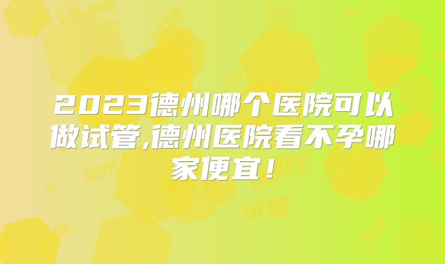 2023德州哪个医院可以做试管,德州医院看不孕哪家便宜！