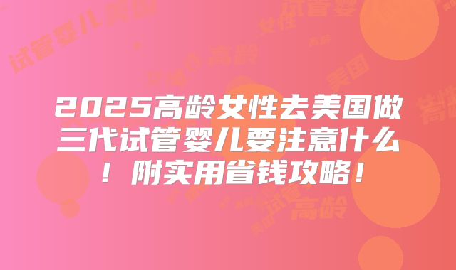 2025高龄女性去美国做三代试管婴儿要注意什么!附实用省钱攻略!
