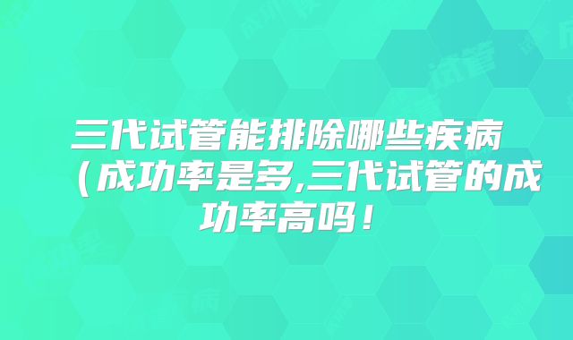 三代试管能排除哪些疾病（成功率是多,三代试管的成功率高吗！