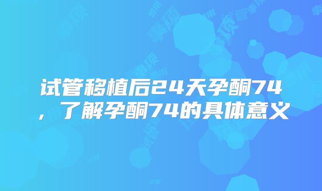 试管移植后24天孕酮74，了解孕酮74的具体意义